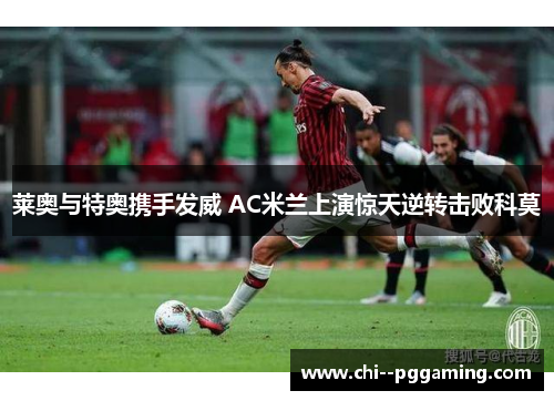 莱奥与特奥携手发威 AC米兰上演惊天逆转击败科莫 莱奥与特奥携手发威 AC米兰上演惊天逆转击败科莫