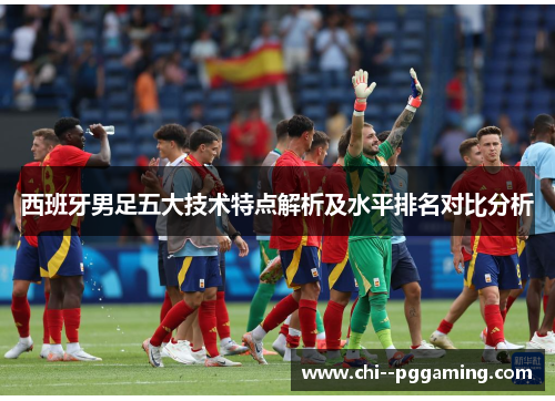 西班牙男足五大技术特点解析及水平排名对比分析 西班牙男足五大技术特点解析及水平排名对比分析