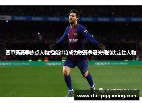 西甲新赛季焦点人物揭晓谁将成为联赛争冠关键的决定性人物