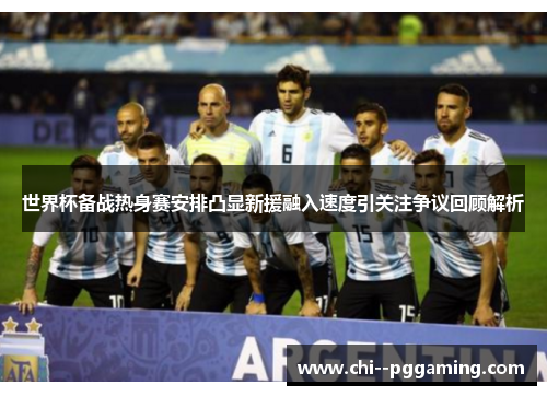 世界杯备战热身赛安排凸显新援融入速度引关注争议回顾解析 世界杯备战热身赛安排凸显新援融入速度引关注争议回顾解析