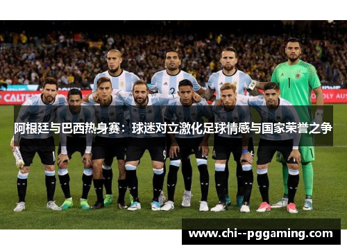 阿根廷与巴西热身赛：球迷对立激化足球情感与国家荣誉之争